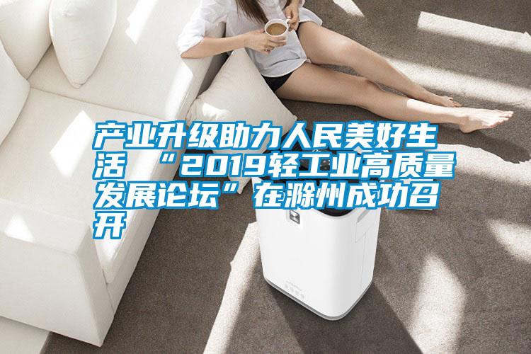 產業升級助力人民美好生活 “2019輕工業高質量發展論壇”在滁州成功召開