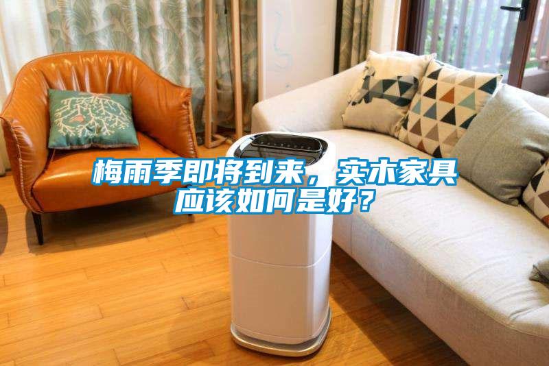 梅雨季即將到來，實木家具應(yīng)該如何是好？