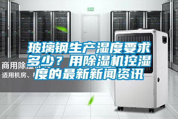 玻璃鋼生產濕度要求多少？用除濕機控濕度的最新新聞資訊