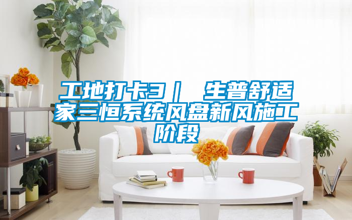 工地打卡3｜ 生普舒適家三恒系統(tǒng)風(fēng)盤新風(fēng)施工階段