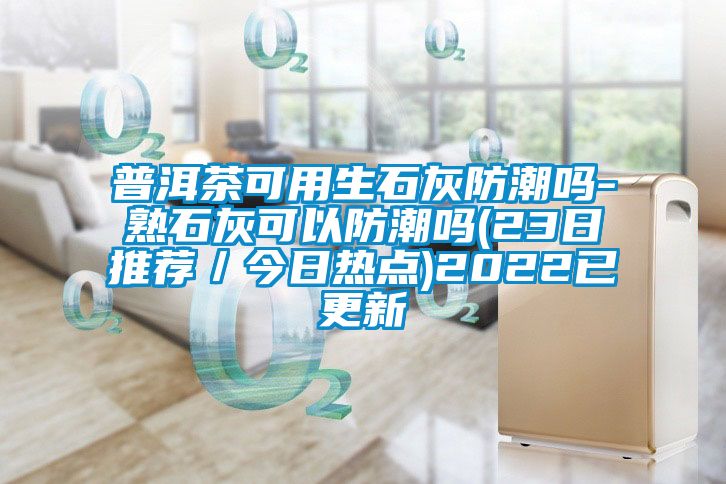 普洱茶可用生石灰防潮嗎-熟石灰可以防潮嗎(23日推薦／今日熱點)2022已更新