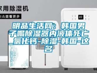 行業新聞明品生活網：韓國男子喝除濕器內液體死亡_氯化鈣-除濕-韓國-這名