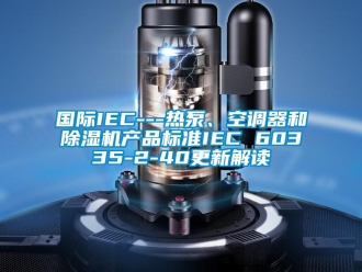 行業新聞國際IEC---熱泵、空調器和除濕機產品標準IEC 60335-2-40更新解讀
