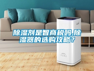 行業新聞除濕劑是智商稅嗎,除濕器的選購攻略？