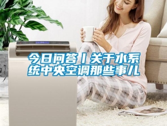行業(yè)新聞今日問答丨關于水系統(tǒng)中央空調(diào)那些事兒