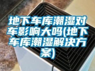 企業新聞地下車庫潮濕對車影響大嗎(地下車庫潮濕解決方案)