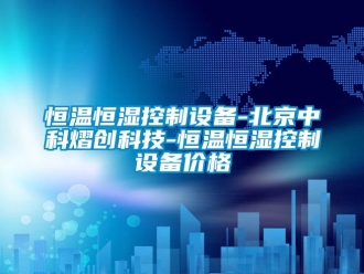 知識百科恒溫恒濕控制設備-北京中科熠創科技-恒溫恒濕控制設備價格