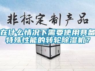 知識百科在什么情況下需要使用具備特殊性能的轉輪除濕機？