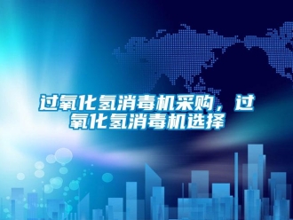 行業新聞過氧化氫消毒機采購，過氧化氫消毒機選擇