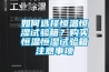 如何選擇恒溫恒濕試驗(yàn)箱？購(gòu)買(mǎi)恒溫恒濕試驗(yàn)箱注意事項(xiàng)