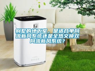 企業新聞別墅的地下室，是適合單向流新風系統還是全熱交換雙向流新風系統？