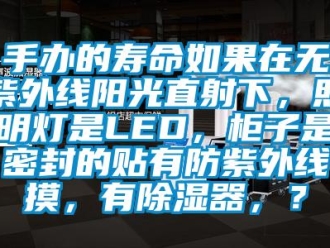 行業新聞手辦的壽命如果在無紫外線陽光直射下，照明燈是LED，柜子是密封的貼有防紫外線摸，有除濕器，？