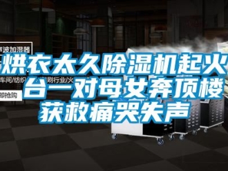 行業新聞烘衣太久除濕機起火 臺一對母女奔頂樓獲救痛哭失聲